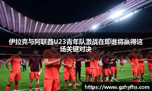 伊拉克与阿联酋U23青年队激战在即谁将赢得这场关键对决